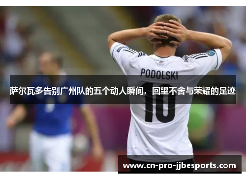 萨尔瓦多告别广州队的五个动人瞬间,回望不舍与荣耀的足迹 萨尔瓦多告别广州队的五个动人瞬间,回望不舍与荣耀的足迹