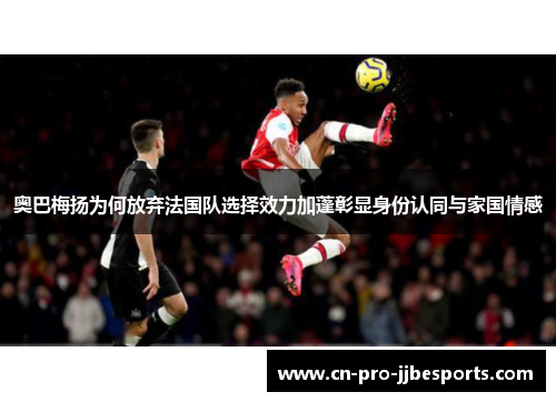 奥巴梅扬为何放弃法国队选择效力加蓬彰显身份认同与家国情感