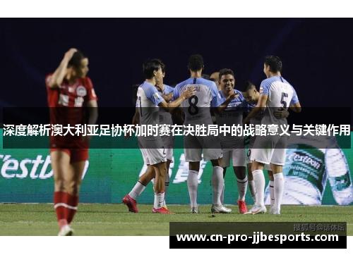 深度解析澳大利亚足协杯加时赛在决胜局中的战略意义与关键作用