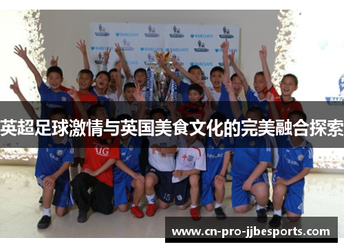 英超足球激情与英国美食文化的完美融合探索 英超足球激情与英国美食文化的完美融合探索