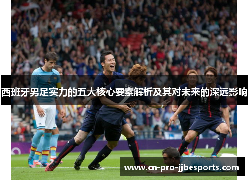 西班牙男足实力的五大核心要素解析及其对未来的深远影响