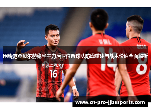 围绕范登贝尔赫稳坐主力后卫位置球队防线重建与战术价值全面解析