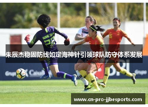 朱辰杰稳固防线如定海神针引领球队防守体系发展 朱辰杰稳固防线如定海神针引领球队防守体系发展