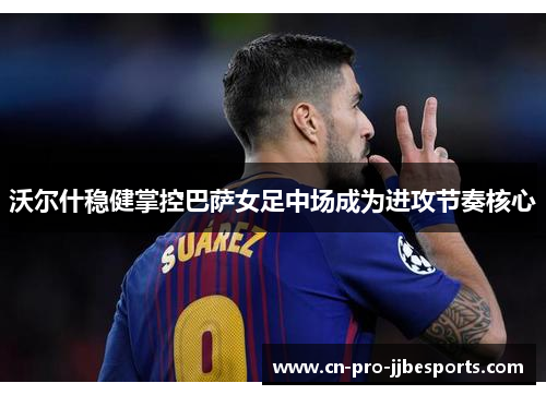 沃尔什稳健掌控巴萨女足中场成为进攻节奏核心 沃尔什稳健掌控巴萨女足中场成为进攻节奏核心