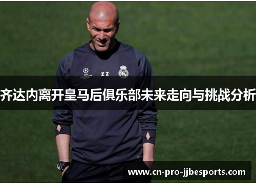 齐达内离开皇马后俱乐部未来走向与挑战分析