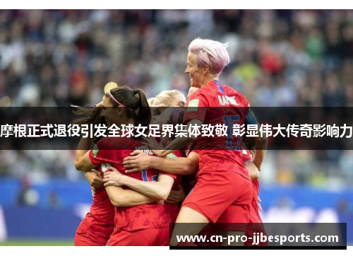 摩根正式退役引发全球女足界集体致敬 彰显伟大传奇影响力 摩根正式退役引发全球女足界集体致敬 彰显伟大传奇影响力