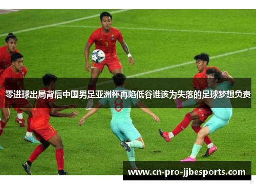 零进球出局背后中国男足亚洲杯再陷低谷谁该为失落的足球梦想负责
